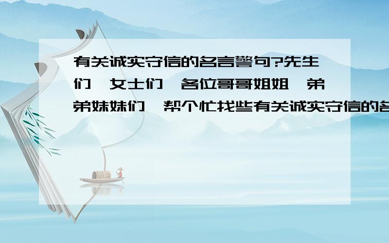 有关诚实守信的名言警句?先生们、女士们、各位哥哥姐姐、弟弟妹妹们、帮个忙找些有关诚实守信的名言、名句,