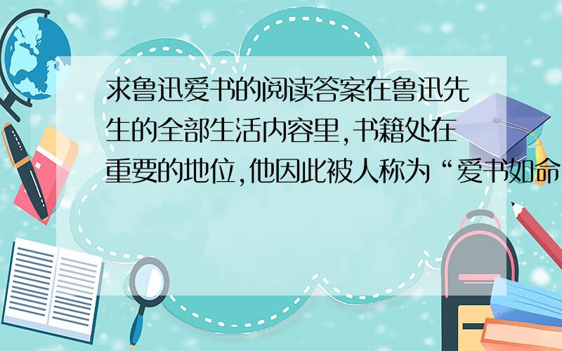 求鲁迅爱书的阅读答案在鲁迅先生的全部生活内容里,书籍处在重要的地位,他因此被人称为“爱书如命”的人.幼年时期的鲁迅,看书以前,总是先把手洗干净,然后捧书阅读,以免把书弄脏.成年