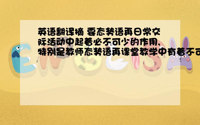 英语翻译摘 要态势语再日常交际活动中起着必不可少的作用,特别是教师态势语再课堂教学中有着不可缺少的作用.本文研究的课题是态势语,主要从三个方面进行研究.首先提出了态势语再小