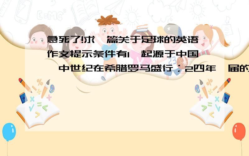 急死了!求一篇关于足球的英语作文提示条件有1,起源于中国,中世纪在希腊罗马盛行；2四年一届的世界杯被看作是一个盛大的节日；3南美欧洲地区足球水平最高；4球迷间有时发生暴力事件,