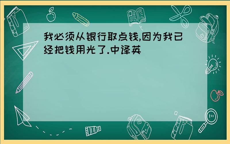 我必须从银行取点钱,因为我已经把钱用光了.中译英