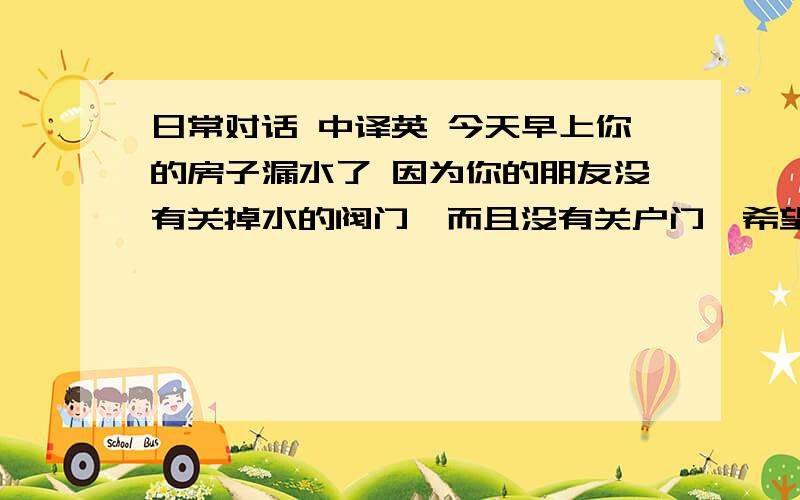 日常对话 中译英 今天早上你的房子漏水了 因为你的朋友没有关掉水的阀门,而且没有关户门,希望你可以告诉你的朋友请关上户门 和时常注意 水 煤气 电的 开关 现在是奥运期间更应该注意