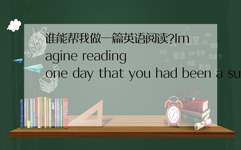 谁能帮我做一篇英语阅读?Imagine reading one day that you had been a subject in a risky science experiment without knowing it.At school,you had been fed cereal laced with radioactive chemicals,so scientists could learn more about the digesti