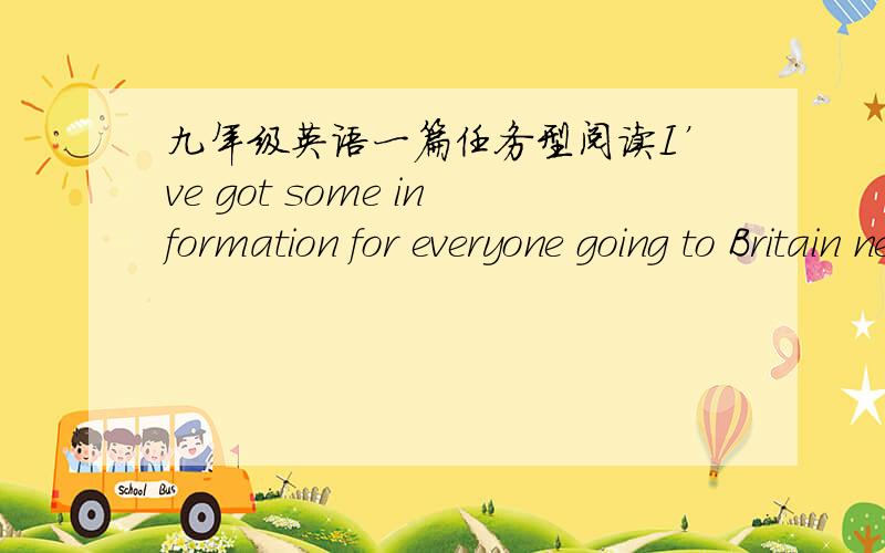 九年级英语一篇任务型阅读I’ve got some information for everyone going to Britain next month. As you know, you’ll be staying with a family for two weeks. Now the most important thing is money. You should take about ￡30 in cash(现金)