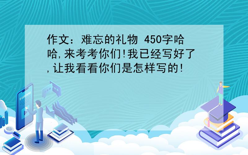 作文：难忘的礼物 450字哈哈,来考考你们!我已经写好了,让我看看你们是怎样写的!