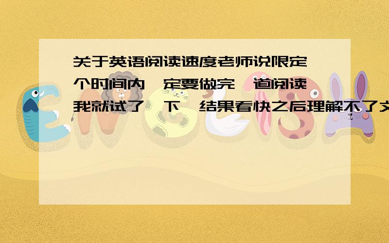 关于英语阅读速度老师说限定一个时间内一定要做完一道阅读,我就试了一下,结果看快之后理解不了文章啊看到最后都不知道讲什么,要怎么办?有什么提升阅读速度的方法吗?