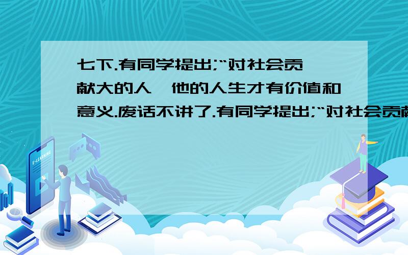 七下.有同学提出;“对社会贡献大的人,他的人生才有价值和意义.废话不讲了.有同学提出;“对社会贡献大的人,他的人生才有价值和意义.”你认为这种观点对吗?为什么?（4分）