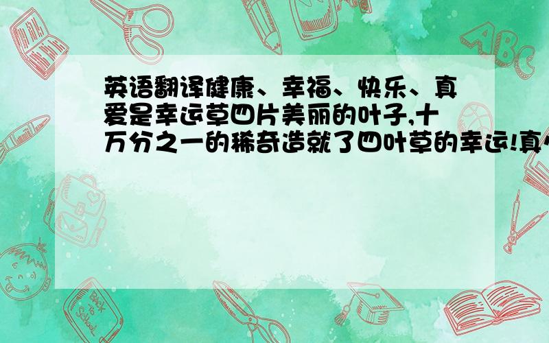 英语翻译健康、幸福、快乐、真爱是幸运草四片美丽的叶子,十万分之一的稀奇造就了四叶草的幸运!真心的祝福您一年365天天天健康,时时幸福,分分快乐,秒秒有爱.希望再次听您讲课.Health、hap