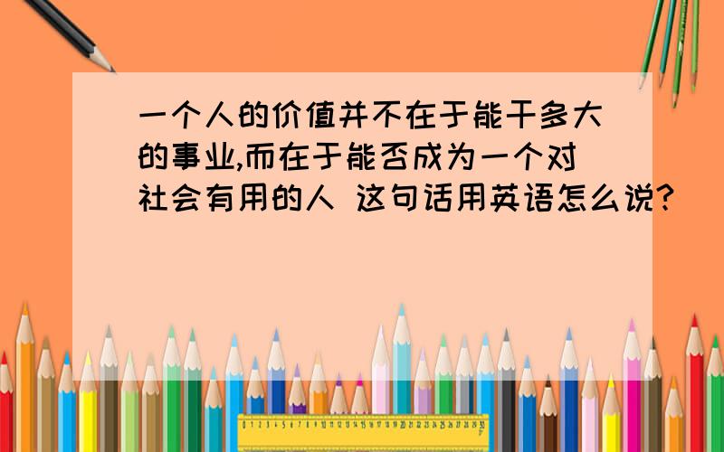 一个人的价值并不在于能干多大的事业,而在于能否成为一个对社会有用的人 这句话用英语怎么说?