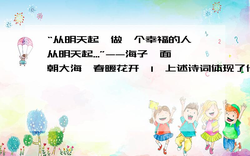 “从明天起,做一个幸福的人,从明天起...”--海子《面朝大海,春暖花开》1、上述诗词体现了什么样的生活态度?2、作为中学生,我们应该以怎样的行动追求明天的幸福?（至少3点）