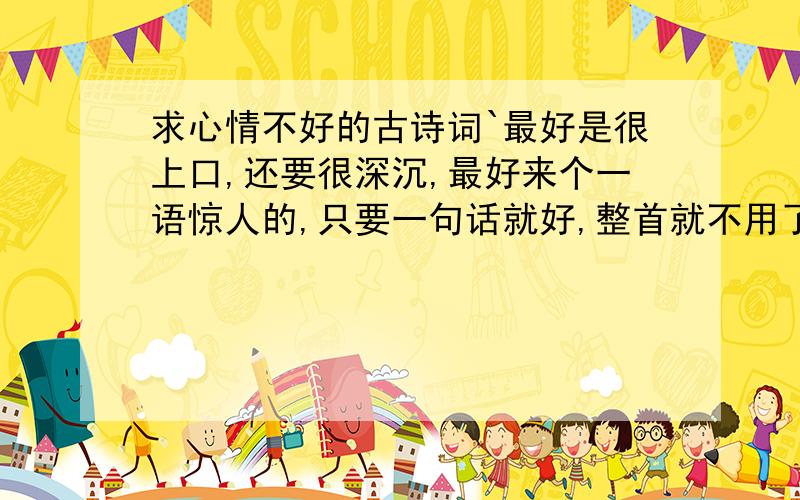 求心情不好的古诗词`最好是很上口,还要很深沉,最好来个一语惊人的,只要一句话就好,整首就不用了,懒得看`