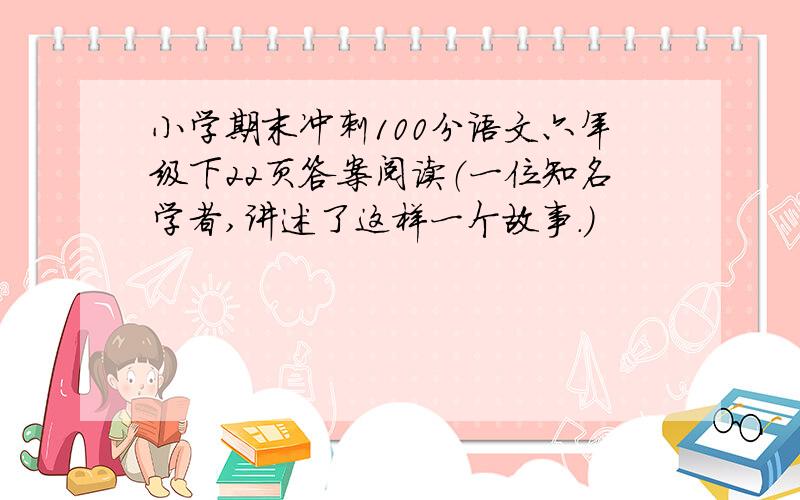 小学期末冲刺100分语文六年级下22页答案阅读（一位知名学者,讲述了这样一个故事.）