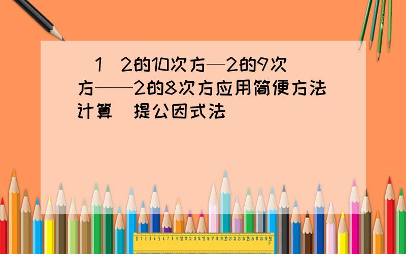 （1）2的10次方—2的9次方——2的8次方应用简便方法计算（提公因式法）