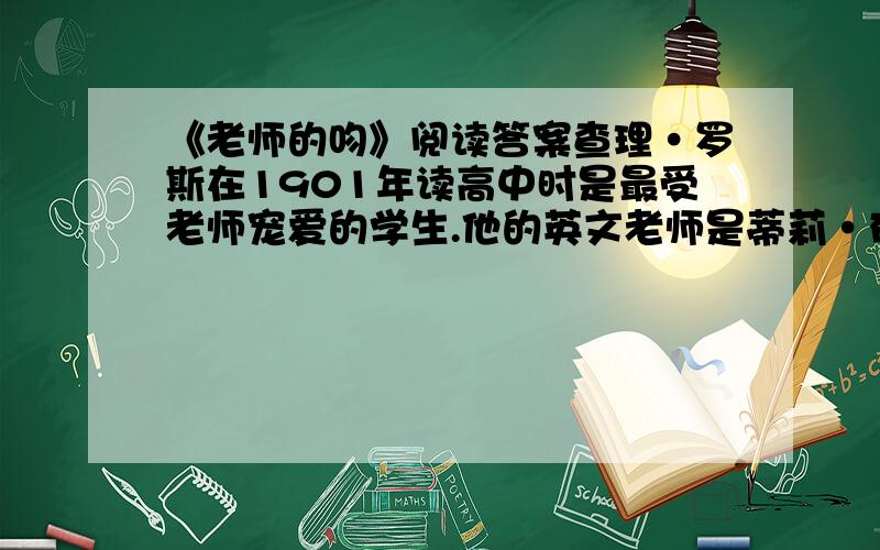 《老师的吻》阅读答案查理·罗斯在1901年读高中时是最受老师宠爱的学生.他的英文老师是蒂莉·布朗小姐,年轻、漂亮、富有吸引力.大家都知道查理颇得布朗小姐的青睐,由于布朗是校园里最