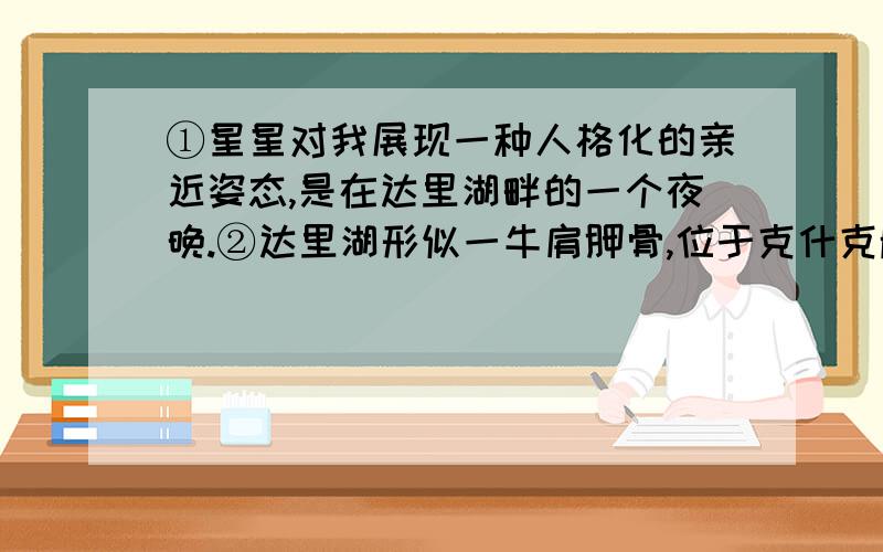 ①星星对我展现一种人格化的亲近姿态,是在达里湖畔的一个夜晚.②达里湖形似一牛肩胛骨,位于克什克腾草原的西北边缘.我们到达之时已届仲秋,湖边遍生红草,像一堆堆暗燃的炭火,驱逐已经