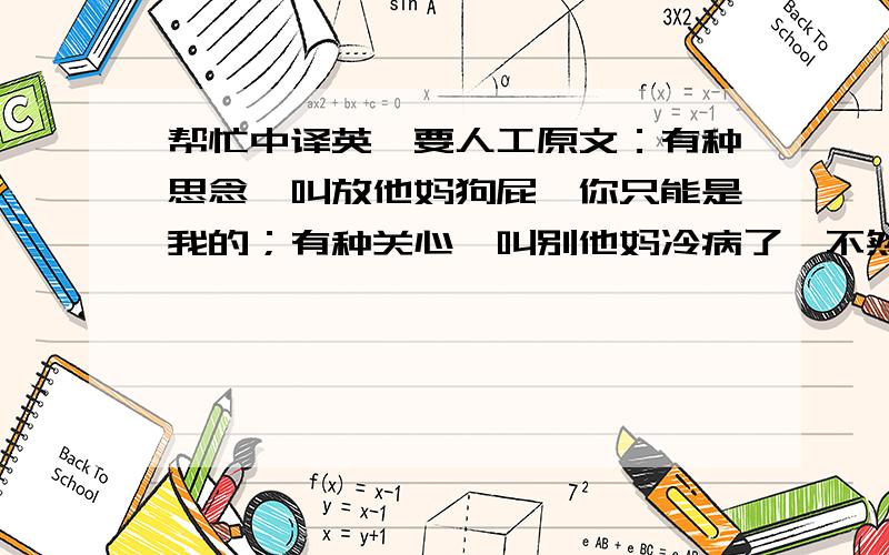 帮忙中译英,要人工原文：有种思念,叫放他妈狗屁,你只能是我的；有种关心,叫别他妈冷病了,不然谁陪我打球；有种智慧,叫我不他妈祝你幸福,你有了妻子我怎么办.谢谢你们的思念、关心、