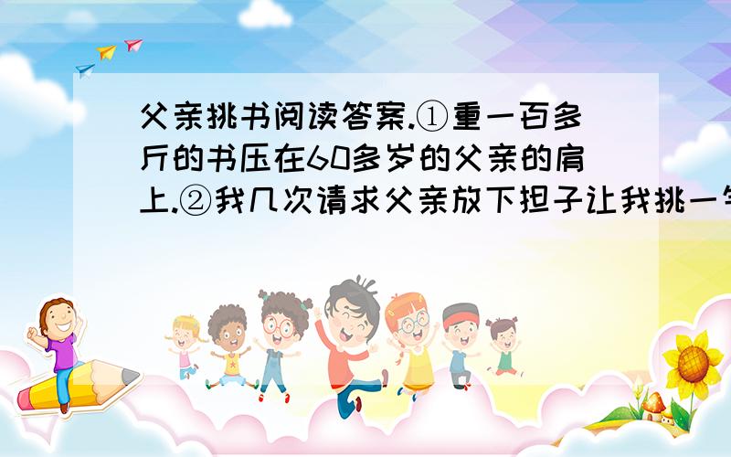 父亲挑书阅读答案.①重一百多斤的书压在60多岁的父亲的肩上.②我几次请求父亲放下担子让我挑一气,都被顶了回来.没办法,我只得借着电筒发出的可怜的光跟在父亲可怜的身子后面,背上背