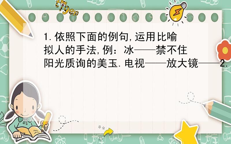 1.依照下面的例句,运用比喻拟人的手法,例：冰——禁不住阳光质询的美玉.电视——放大镜——2.写成语例子：牙医牙痛（不能自拔）地狱失窃是谁干的（ ）最近有流行性感冒（ ）阎王回家