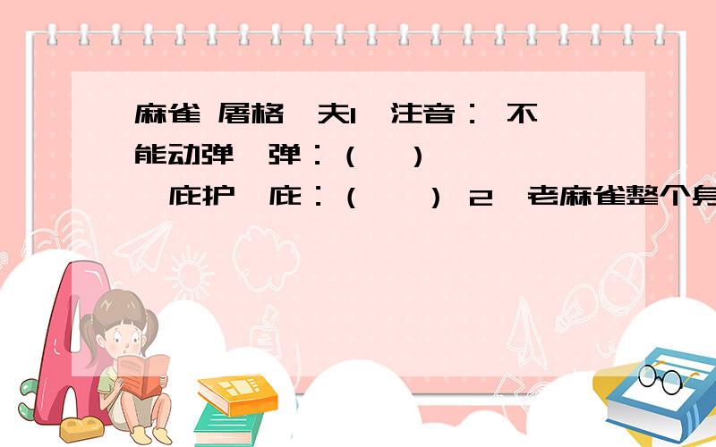 麻雀 屠格涅夫1、注音： 不能动弹  弹：（  ）     庇护  庇：（   ） 2、老麻雀整个身体为恐惧而战栗,请从第三段中找出与之相呼应的句子. 3、第3、4、5段中,哪些句子是写老麻雀的动作的?