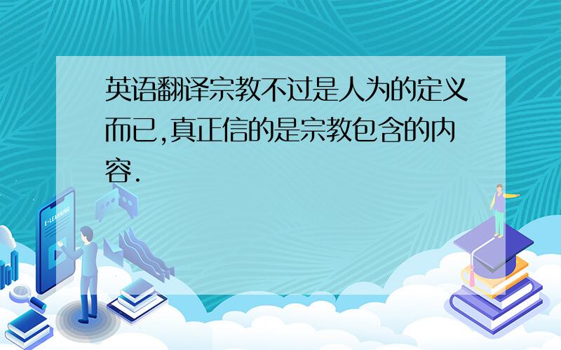 英语翻译宗教不过是人为的定义而已,真正信的是宗教包含的内容.