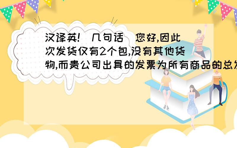 汉译英!(几句话)您好,因此次发货仅有2个包,没有其他货物,而贵公司出具的发票为所有商品的总发票,与实际发货不符,不能用于报关.请您今日将只有2个包的发票扫描件发邮件给我,用我公司此