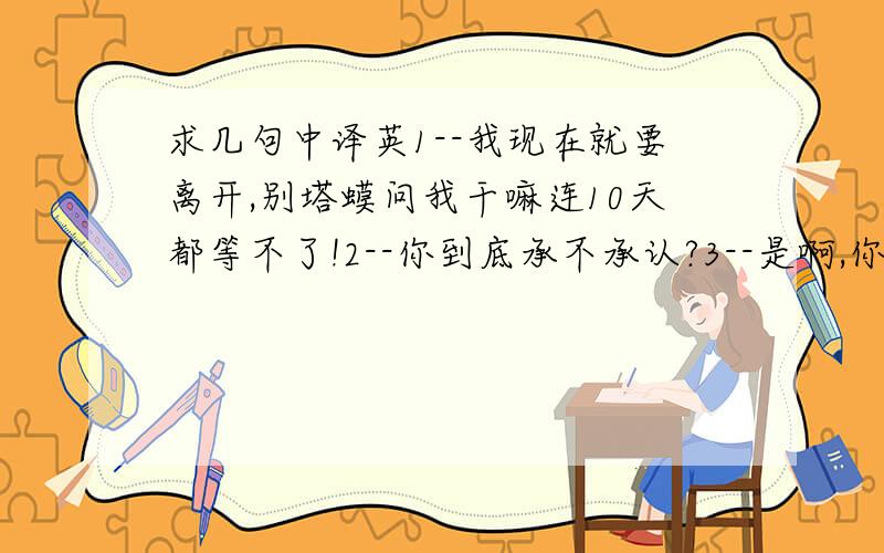 求几句中译英1--我现在就要离开,别塔蟆问我干嘛连10天都等不了!2--你到底承不承认?3--是啊,你没父母了,可是我有,但是他们觉得自己压根没有孩子,我们两个谁才是悲剧?4--求你别老跟我说你想