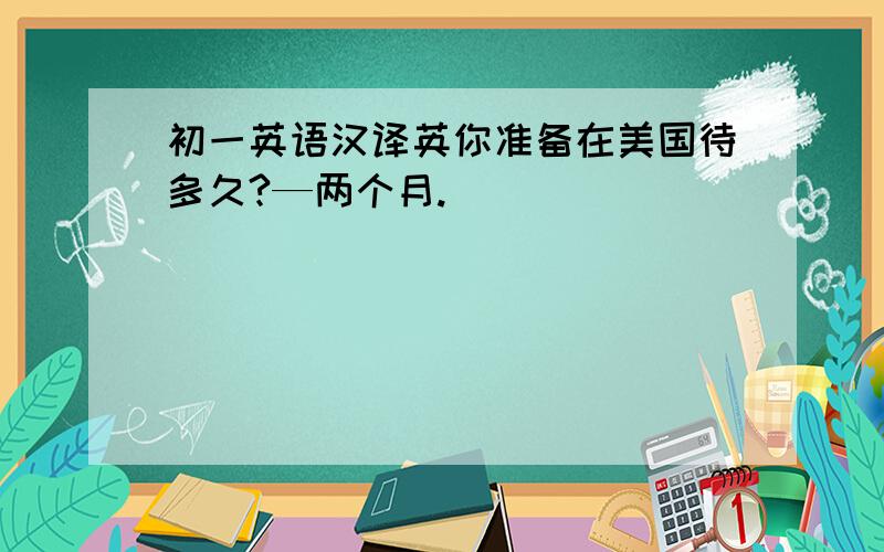 初一英语汉译英你准备在美国待多久?—两个月.