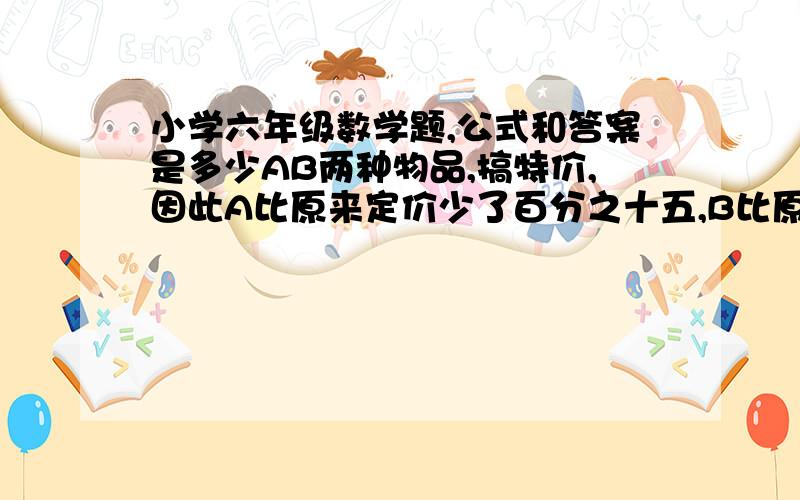 小学六年级数学题,公式和答案是多少AB两种物品,搞特价,因此A比原来定价少了百分之十五,B比原来少百分之二十,总共支付了69440元,平均减价百分之十二点三,问A B的原价各应该是多少钱 ?为什