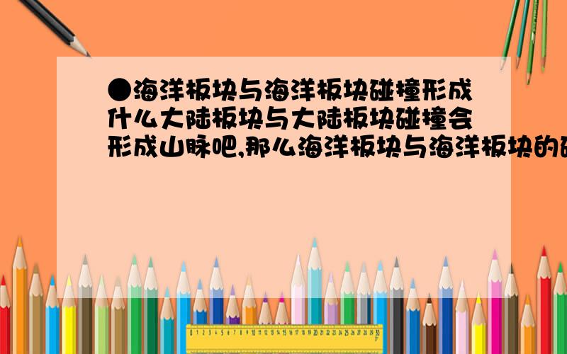 ●海洋板块与海洋板块碰撞形成什么大陆板块与大陆板块碰撞会形成山脉吧,那么海洋板块与海洋板块的碰撞会形成什么呢?是不是海岭?会不会形成海沟?