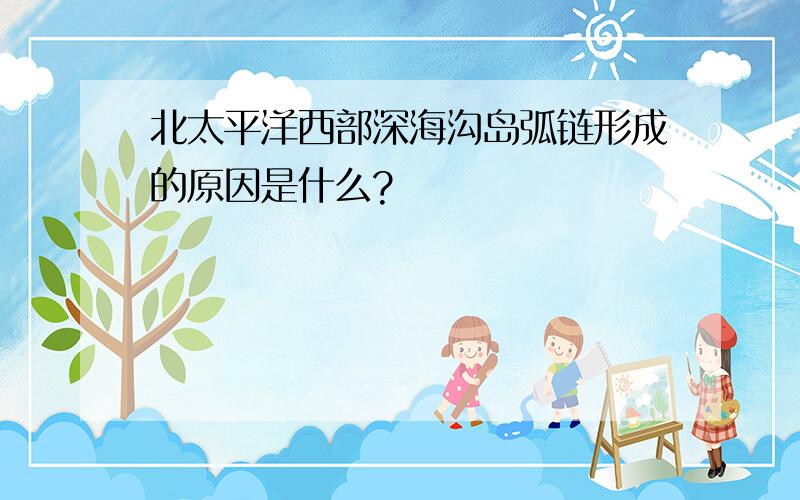 北太平洋西部深海沟岛弧链形成的原因是什么?