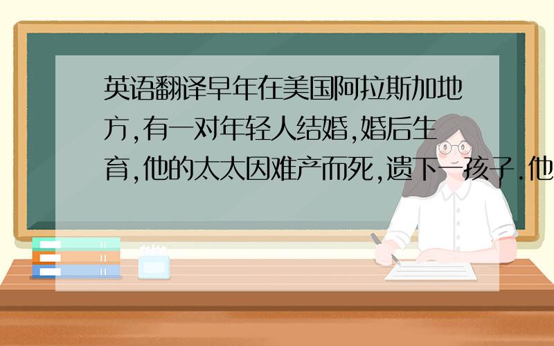 英语翻译早年在美国阿拉斯加地方,有一对年轻人结婚,婚后生育,他的太太因难产而死,遗下一孩子.他忙生活,又忙于看家,因没有人帮忙看孩子,就训练一只狗,那狗聪明听话,能照顾小孩,咬著奶