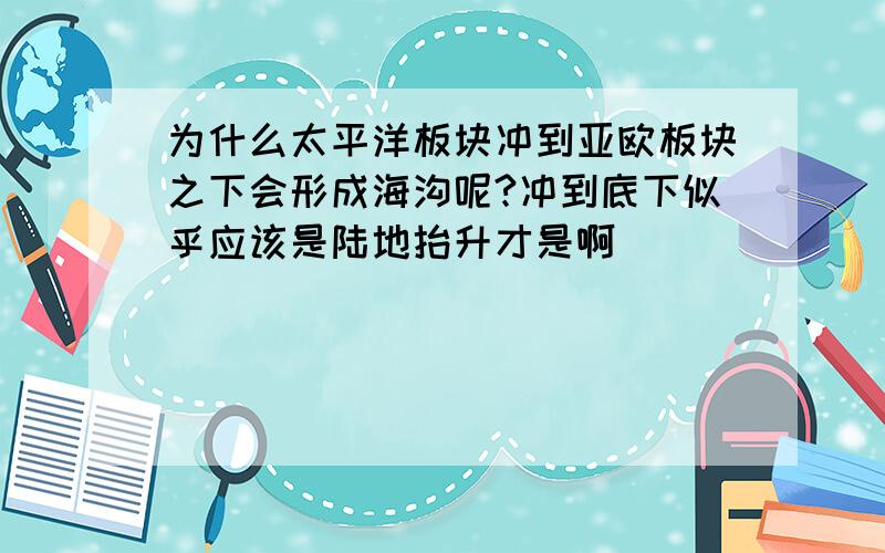 为什么太平洋板块冲到亚欧板块之下会形成海沟呢?冲到底下似乎应该是陆地抬升才是啊