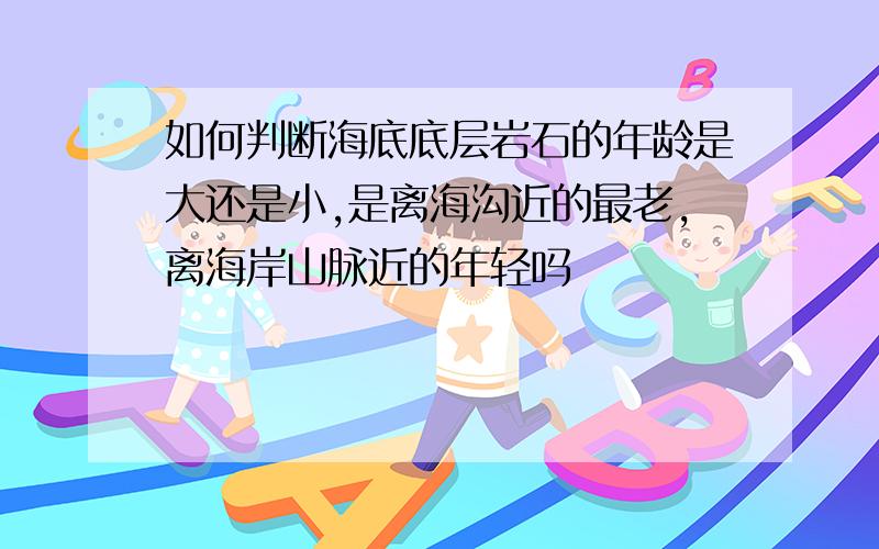 如何判断海底底层岩石的年龄是大还是小,是离海沟近的最老,离海岸山脉近的年轻吗