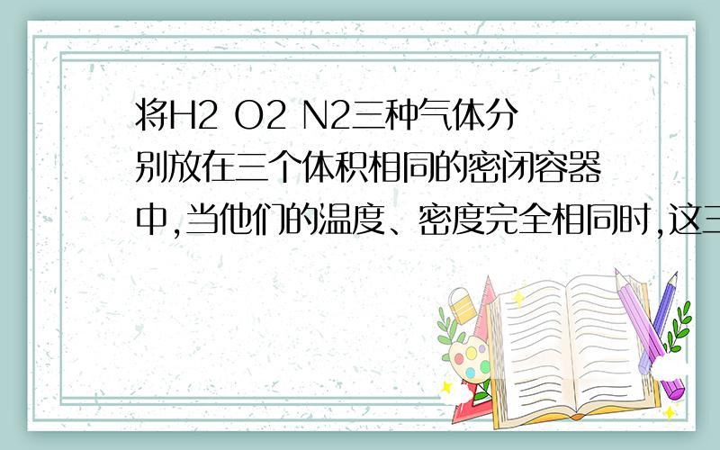 将H2 O2 N2三种气体分别放在三个体积相同的密闭容器中,当他们的温度、密度完全相同时,这三种气体的压强大小关系正确的是A.P(H2)=P(O2)=P(N2) B.P(O2)＞P(N2)＞P(H2) C.P(H2)＞P(N2)＞P(O2) D无法判断