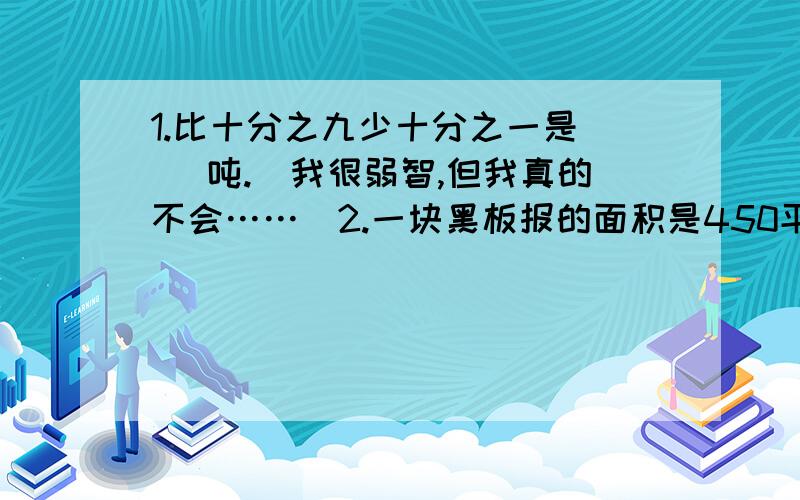 1.比十分之九少十分之一是（ ）吨.（我很弱智,但我真的不会……）2.一块黑板报的面积是450平方分米,其中奥运这块板约占九分之四,奥运板块的面积约是（ ）.（麻烦写单位）3.一件衣服原价