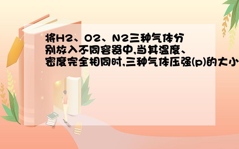 将H2、O2、N2三种气体分别放入不同容器中,当其温度、密度完全相同时,三种气体压强(p)的大小关系是( )A.p(H2)=p(O2)=p(N2) B.p(H2)>p(N2)>p(O2)C.p(O2)>p(N2)>p(H2) D.p(O2)>p(H2)>p(N2)解析：可假设三个容器的容