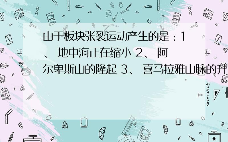 由于板块张裂运动产生的是：1、 地中海正在缩小 2、 阿尔卑斯山的隆起 3、 喜马拉雅山脉的升高 4、红海的形成