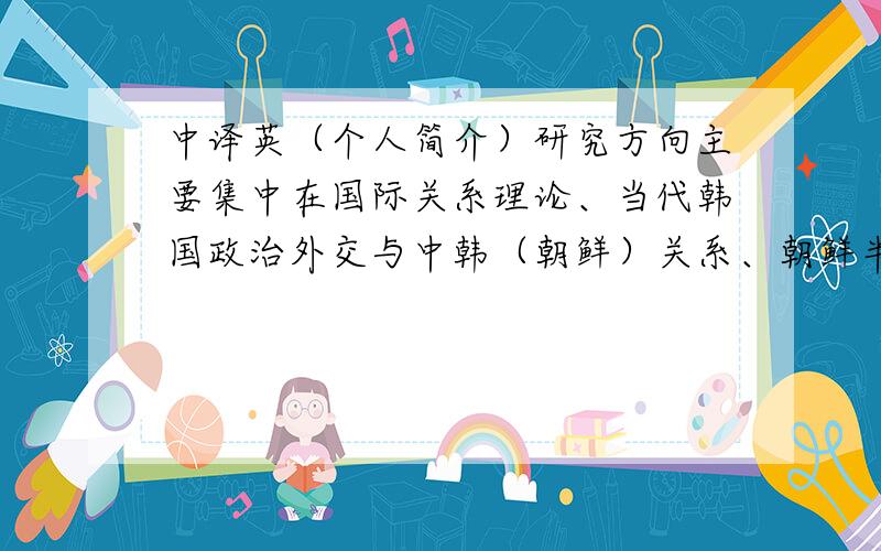 中译英（个人简介）研究方向主要集中在国际关系理论、当代韩国政治外交与中韩（朝鲜）关系、朝鲜半岛问题与东北亚国际关系等领域.在国内外发表了《朝鲜现状及其前景:与中国改革开