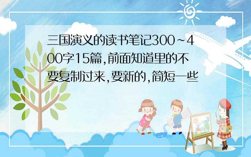 三国演义的读书笔记300~400字15篇,前面知道里的不要复制过来,要新的,简短一些