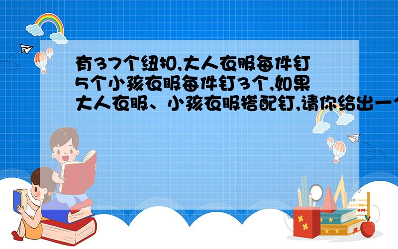 有37个纽扣,大人衣服每件钉5个小孩衣服每件钉3个,如果大人衣服、小孩衣服搭配钉,请你给出一个方案一.