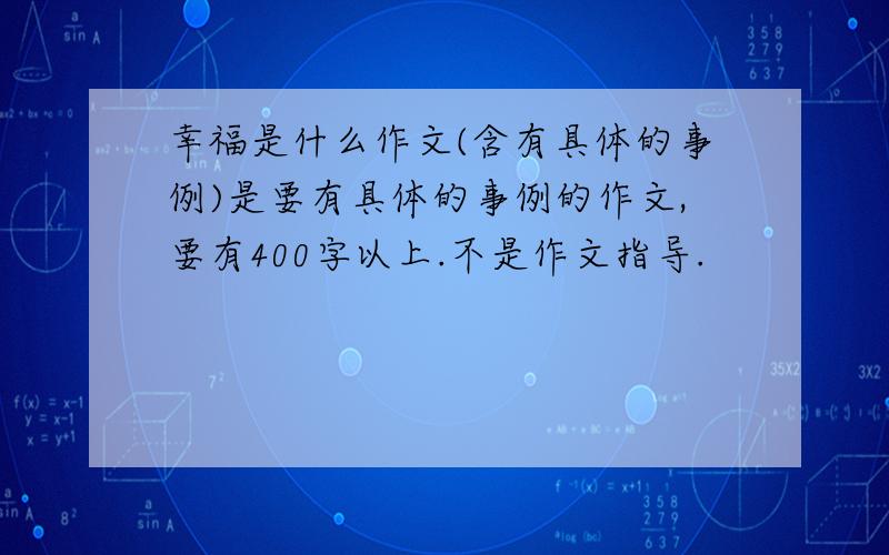 幸福是什么作文(含有具体的事例)是要有具体的事例的作文,要有400字以上.不是作文指导.