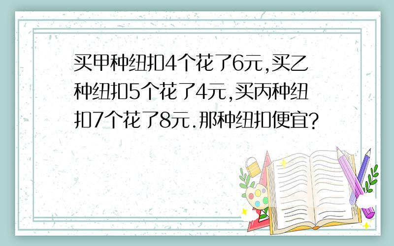 买甲种纽扣4个花了6元,买乙种纽扣5个花了4元,买丙种纽扣7个花了8元.那种纽扣便宜?