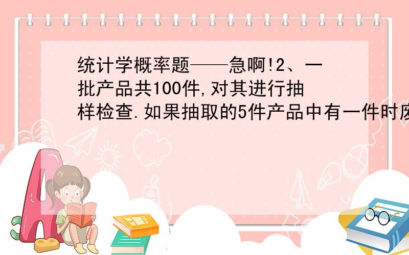 统计学概率题——急啊!2、一批产品共100件,对其进行抽样检查.如果抽取的5件产品中有一件时废品,则整批产品被拒收.若该批产品的废品率为5%,求这批产品被拒收的概率是多少?