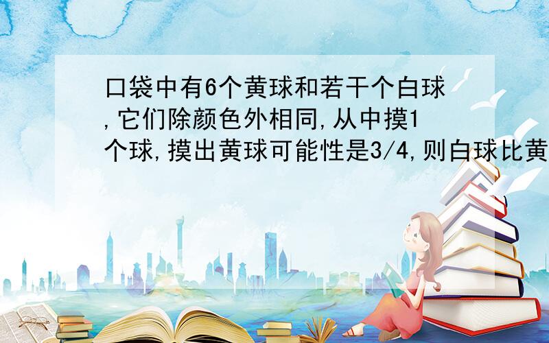 口袋中有6个黄球和若干个白球,它们除颜色外相同,从中摸1个球,摸出黄球可能性是3/4,则白球比黄球少几个