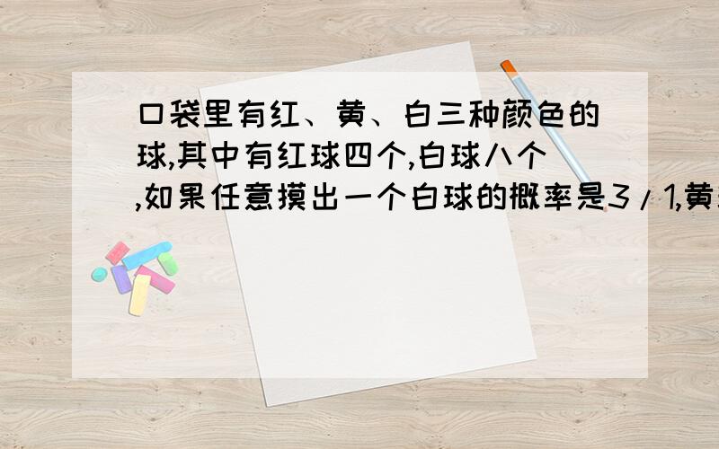 口袋里有红、黄、白三种颜色的球,其中有红球四个,白球八个,如果任意摸出一个白球的概率是3/1,黄球有多少