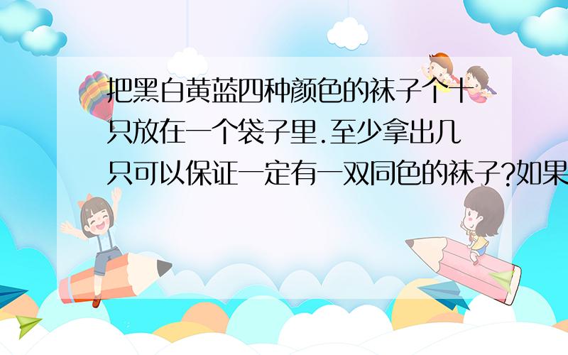 把黑白黄蓝四种颜色的袜子个十只放在一个袋子里.至少拿出几只可以保证一定有一双同色的袜子?如果要保证有2双同色的呢?