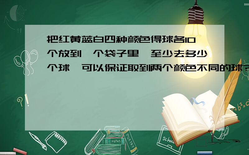 把红黄蓝白四种颜色得球各10个放到一个袋子里,至少去多少个球,可以保证取到两个颜色不同的球?