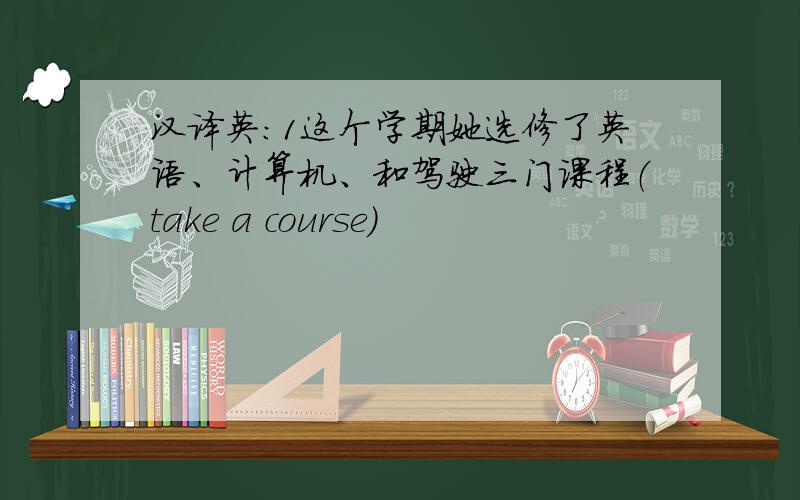 汉译英：1这个学期她选修了英语、计算机、和驾驶三门课程（take a course)