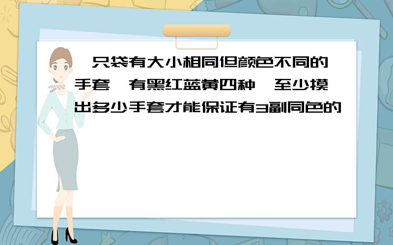 一只袋有大小相同但颜色不同的手套,有黑红蓝黄四种,至少摸出多少手套才能保证有3副同色的