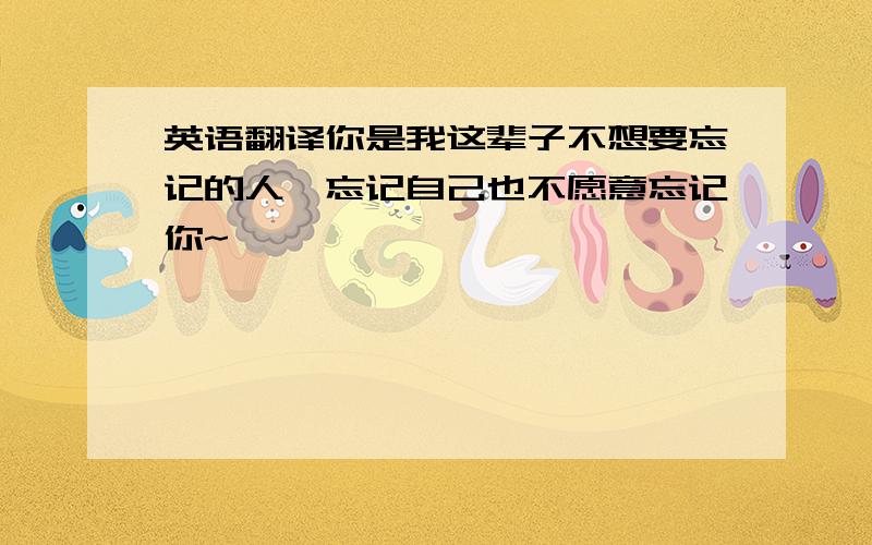 英语翻译你是我这辈子不想要忘记的人,忘记自己也不愿意忘记你~